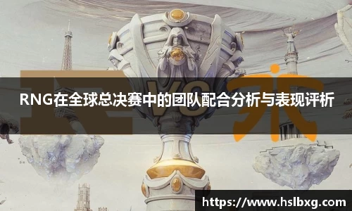 RNG在全球总决赛中的团队配合分析与表现评析