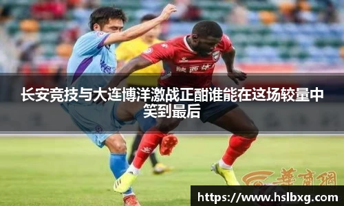长安竞技与大连博洋激战正酣谁能在这场较量中笑到最后