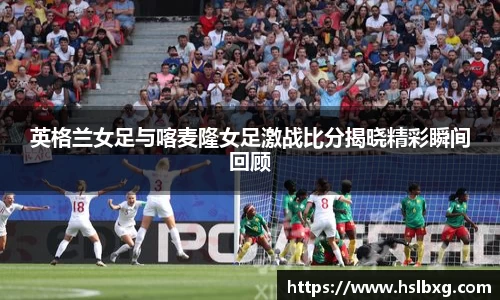 英格兰女足与喀麦隆女足激战比分揭晓精彩瞬间回顾